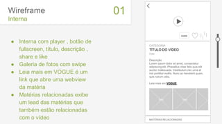 Wireframe
Interna
● Interna com player , botão de
fullscreen, título, descrição ,
share e like
● Galeria de fotos com swipe
● Leia mais em VOGUE é um
link que abre uma webview
da matéria
● Matérias relacionadas exibe
um lead das matérias que
também estão relacionadas
com o vídeo
01
CATEGORIA
TÍTULO DO VÍDEO
Data
Descrição
Lorem ipsum dolor sit amet, consectetur
adipiscing elit. Phasellus vitae felis quis elit
auctor malesuada. Vestibulum nec urna et
nisi porttitor mollis. Nunc ac hendrerit quam,
quis rutrum odio.
Leia mais em VOGUE.
foto foto
MATÉRIAS RELACIONADAS
SHARE
 