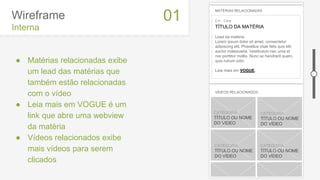 Wireframe
Interna
● Matérias relacionadas exibe
um lead das matérias que
também estão relacionadas
com o vídeo
● Leia mais em VOGUE é um
link que abre uma webview
da matéria
● Vídeos relacionados exibe
mais vídeos para serem
clicados
01
MATÉRIAS RELACIONADAS
Em - Data
TÍTULO DA MATÉRIA
Lead da matéria
Lorem ipsum dolor sit amet, consectetur
adipiscing elit. Phasellus vitae felis quis elit
auctor malesuada. Vestibulum nec urna et
nisi porttitor mollis. Nunc ac hendrerit quam,
quis rutrum odio.
Leia mais em VOGUE.
thumb thumb
thumbthumbCATEGORIA
TÍTULO OU NOME
DO VÍDEO
CATEGORIA
TÍTULO OU NOME
DO VÍDEO
CATEGORIA
TÍTULO OU NOME
DO VÍDEO
CATEGORIA
TÍTULO OU NOME
DO VÍDEO
VÍDEOS RELACIONADOS
 