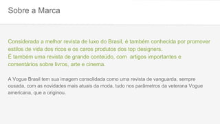 Sobre a Marca
Considerada a melhor revista de luxo do Brasil, é também conhecida por promover
estilos de vida dos ricos e os caros produtos dos top designers.
É também uma revista de grande conteúdo, com artigos importantes e
comentários sobre livros, arte e cinema.
A Vogue Brasil tem sua imagem consolidada como uma revista de vanguarda, sempre
ousada, com as novidades mais atuais da moda, tudo nos parâmetros da veterana Vogue
americana, que a originou.
 