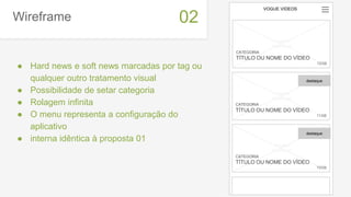 Wireframe
● Hard news e soft news marcadas por tag ou
qualquer outro tratamento visual
● Possibilidade de setar categoria
● Rolagem infinita
● O menu representa a configuração do
aplicativo
● interna idêntica à proposta 01
02
VOGUE VIDEOS
CATEGORIA
TÍTULO OU NOME DO VÍDEO
12/08
imagem
thumbnail
CATEGORIA
TÍTULO OU NOME DO VÍDEO
11/08
imagem
thumbnail
CATEGORIA
TÍTULO OU NOME DO VÍDEO
10/08
imagem
thumbnail
destaque
destaque
 