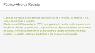 Público-Alvo da Revista
O público da Vogue Brasil abrange brasileiros de 18 a 45 anos, de classes A e B,
cultos, atualizados e viajados.
São homens (30%) e mulheres (70%), que gostam de desfilar a última palavra em
tendência, clientes de grifes, que compram sempre objetos de desejo, exclusivos e
de status. Além disso, também há os profissionais ligados ao mundo da moda,
modelos, fotógrafos, estilistas, produtores e até os próprios jornalistas.
 