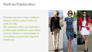 Perfil do Público-Alvo
Pessoas que lêem Vogue preferem
abraçar moda e cultura como um
estilo de vida.
São pessoas cultas, que apreciam o
produto pela qualidade e pelo status
(marca). Sentem a necessidade de
se atualizar e consomem seguindo
tendências.
 