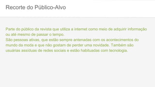Recorte do Público-Alvo
Parte do público da revista que utiliza a internet como meio de adquirir informação
ou até mesmo de passar o tempo.
São pessoas ativas, que estão sempre antenadas com os acontecimentos do
mundo da moda e que não gostam de perder uma novidade. Também são
usuárias assíduas de redes sociais e estão habituadas com tecnologia.
 