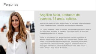 Personas
Angélica Maia, produtora de
eventos, 35 anos, solteira.
Mora em São Paulo, no bairro Moema. Gosta de frequentar bons restaurantes
e viajar para fora do país. Geralmente faz compras no JK Iguatemi.
Faz Yoga e academia 2 vezes na semana, está sempre trabalhando e divide o
seu tempo entre atividades do trabalho e cuidar de si mesma. É muito bem
sucedida e conceituada no mercado.
Devido ao pouco tempo livre, Angélica mantém um ritmo organizado de
afazeres diários sempre respeitando a sua agenda. Utiliza o mobile para
auxiliar suas atividades de trabalho e pessoais, sendo este grande aliado.
Frequentemente utiliza o despertador, a agenda, ferramentas de busca,
mensagens instantâneas, aplicativos de música e vídeo, redes sociais e
acessa jornais e blogs através do browser.
 
