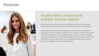 Personas
Angélica Maia, produtora de
eventos, 35 anos, solteira.
Na web, geralmente lê seus emails, compartilha arquivos e faz pesquisas
substanciais. Seus sites favoritos são do Folha de São Paulo e Brandsclub.
Sua decisão de compra é influenciada pelas grifes que conhece através de
suas viagens e pelas críticas que gosta de ler em sites e revistas. Está sempre
rodeada de pessoas da alta sociedade paulista e gosta de manter o padrão
para se bem relacionar no meio. Para isso ela também se mantém sempre bem
informada e gosta de demonstrar o seu conhecimento para outras pessoas.
Preza pela qualidade do produto e pela imagem.
 