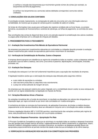 c) verificar a inclusão dos lançamentos que movimentam grande número de contas (por exemplo, os
      lançamentos da folha de pagamento);

      d) verificar nos lançamentos se a soma dos valores debitados corresponde à soma dos valores
      creditados.

4. CONCILIAÇÕES DOS SALDOS CONTÁBEIS

A conciliação consiste, basicamente, na comparação do saldo de uma conta com uma informação externa à
contabilidade, de maneira que se possa ter certeza quanto à exatidão do saldo em análise.

As fontes de informações mais usuais para verificação dos registros contábeis são os livros fiscais, os extratos
bancários, as posições de financiamentos e carteiras de cobranças, as folhas de pagamento, os controles de caixa,
etc.

Nas conciliações das contas do disponível deve-se ter uma atenção especial à contabilização dos valores recebidos
ou pagos pelas empresas com a utilização de cheques pré-datados.

5. PROCEDIMENTOS PARA O FECHAMENTO

5.1 - Avaliação Dos Investimentos Pelo Método de Equivalência Patrimonial

As empresas que possuírem investimentos relevantes em controladas ou coligadas deverão proceder à avaliação
desses investimentos pelo método de equivalência patrimonial e reconhecer os resultados.

5.2 - Verificação da Contabilização de Receitas, Custos e Despesas

A empresa deverá apropriar em obediência ao regime de competência todas as receitas, custos e despesas relativas
ao período a que se refere o balanço, tais como: juros ativos e passivos, depreciações, amortizações, exaustão,
provisões, etc.

5.3 - Avaliação Dos Estoques

A avaliação dos estoques é um item de fundamental importância para a apuração dos resultados da empresa.

A legislação brasileira aceita que a valorização dos estoques seja efetuada pelos seguintes critérios:

      custo médio de aquisições ou entradas;
      valor dos bens produzidos ou adquiridos mais recentemente;
      o preço de venda subtraído da margem de lucro.

As empresas que não possuem sistema de custos integrado com a contabilidade devem avaliar os seus estoques de
acordo com as regras estabelecidas na legislação do Imposto de Renda.

5.4 - Variações Monetárias Ativas e Passivas

As variações monetárias têm a função de reconhecer no resultado as alterações nos valores das obrigações por
disposição legal, por regra contratual ou por terem sido contratados em moeda estrangeira.

A conferência de todos os contratos de financiamento, de aplicações financeiras, de dívidas e créditos diversos
(especialmente os de natureza tributária) deve ser efetuada em conjunto com a conciliação dos saldos contábeis.

Embora a legislação tributária (MP nº 2.037/00) permita o reconhecimento das variações cambiais pelo regime de
caixa, este procedimento não está de acordo com os princípios contábeis.

5.5 - Receitas e Despesas Financeiras - Apropriação Pro Rata

O Princípio Contábil da Competência exige que se reconheça no resultado todas as receitas e despesas financeiras
que são geradas pela simples fluência de tempo, independentemente do efetivo recebimento ou pagamento. Assim,
existindo créditos e obrigações sujeitos a encargos financeiros, as receitas e as despesas geradas devem ser
apropriadas proporcionalmente ao período transcorrido desde a data da sua contratação ou do último balanço.

6. VERIFICAÇÃO DA ADEQUAÇÃO DOS SALDOS E DA CONSTITUIÇÃO DAS PROVISÕES
 
