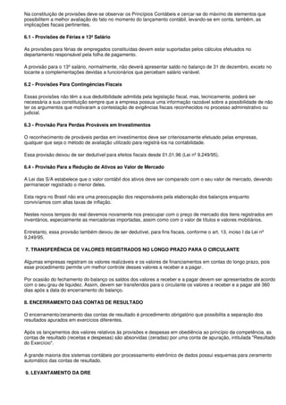 Na constituição de provisões deve-se observar os Princípios Contábeis e cercar-se do máximo de elementos que
possibilitem a melhor avaliação do fato no momento do lançamento contábil, levando-se em conta, também, as
implicações fiscais pertinentes.

6.1 - Provisões de Férias e 13º Salário

As provisões para férias de empregados constituídas devem estar suportadas pelos cálculos efetuados no
departamento responsável pela folha de pagamento.

A provisão para o 13º salário, normalmente, não deverá apresentar saldo no balanço de 31 de dezembro, exceto no
tocante a complementações devidas a funcionários que percebam salário variável.

6.2 - Provisões Para Contingências Fiscais

Essas provisões não têm a sua dedutibilidade admitida pela legislação fiscal, mas, tecnicamente, poderá ser
necessária a sua constituição sempre que a empresa possua uma informação razoável sobre a possibilidade de não
ter os argumentos que motivaram a contestação de exigências fiscais reconhecidos no processo administrativo ou
judicial.

6.3 - Provisão Para Perdas Prováveis em Investimentos

O reconhecimento de prováveis perdas em investimentos deve ser criteriosamente efetuado pelas empresas,
qualquer que seja o método de avaliação utilizado para registrá-los na contabilidade.

Essa provisão deixou de ser dedutível para efeitos fiscais desde 01.01.96 (Lei nº 9.249/95).

6.4 - Provisão Para a Redução de Ativos ao Valor de Mercado

A Lei das S/A estabelece que o valor contábil dos ativos deve ser comparado com o seu valor de mercado, devendo
permanecer registrado o menor deles.

Esta regra no Brasil não era uma preocupação dos responsáveis pela elaboração dos balanços enquanto
convivíamos com altas taxas de inflação.

Nestes novos tempos do real devemos novamente nos preocupar com o preço de mercado dos itens registrados em
inventários, especialmente as mercadorias importadas, assim como com o valor de títulos e valores mobiliários.

Entretanto, essa provisão também deixou de ser dedutível, para fins fiscais, conforme o art. 13, inciso I da Lei nº
9.249/95.

7. TRANSFERÊNCIA DE VALORES REGISTRADOS NO LONGO PRAZO PARA O CIRCULANTE

Algumas empresas registram os valores realizáveis e os valores de financiamentos em contas do longo prazo, pois
esse procedimento permite um melhor controle desses valores a receber e a pagar.

Por ocasião do fechamento do balanço os saldos dos valores a receber e a pagar devem ser apresentados de acordo
com o seu grau de liquidez. Assim, devem ser transferidos para o circulante os valores a receber e a pagar até 360
dias após a data do encerramento do balanço.

8. ENCERRAMENTO DAS CONTAS DE RESULTADO

O encerramento/zeramento das contas de resultado é procedimento obrigatório que possibilita a separação dos
resultados apurados em exercícios diferentes.

Após os lançamentos dos valores relativos às provisões e despesas em obediência ao princípio da competência, as
contas de resultado (receitas e despesas) são absorvidas (zeradas) por uma conta de apuração, intitulada "Resultado
do Exercício".

A grande maioria dos sistemas contábeis por processamento eletrônico de dados possui esquemas para zeramento
automático das contas de resultado.

9. LEVANTAMENTO DA DRE
 