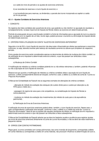 a) o saldo do início do período e os ajustes de exercícios anteriores;

      b) as reversões de reservas e o lucro líquido do exercício; e

      c) as transferências para reservas, os dividendos, a parcela dos lucros incorporada ao capital e o saldo
      ao fim do período.

42.1.1 - Ajustes Contábeis de Exercícios Anteriores

I - CONCEITO

Os registros dos fatos contábeis são suscetíveis de erros, que poderão ou não interferir na apuração do resultado e,
conseqüentemente, na base imponível do Imposto de Renda relativo ao exercício em determinado período.

Partindo do pressuposto de que a escrituração contábil é a fonte de informações para a apuração do lucro ou prejuízo
fiscal, qualquer erro no registro de um fato, via de regra, poderá provocar o aumento ou diminuição do imposto devido
em determinado exercício.

II - CRITÉRIO PARA UTILIZAÇÃO DA CONTA "AJUSTES DE EXERCÍCIOS ANTERIORES"

Segundo a Lei da S/A, o lucro líquido do exercício não deve estar influenciado por efeitos que pertençam a exercícios
anteriores, ou seja, deverão transitar pelo balanço de resultados somente os valores que competem ao respectivo
período.

Como ajustes de exercícios serão considerados apenas os decorrentes de efeitos da mudança de critério contábil, ou
da retificação de erro imputável a determinado exercício anterior, e que não possam ser atribuídos a fatos
subseqüentes.

      a) Mudança de Critério Contábil

A modificação de métodos ou critérios contábeis poderão ter ou não efeitos relevantes e, também, poderão influenciar
ou não a apuração do lucro líquido do exercício.

Observe-se que quando a modificação de métodos ou critérios contábeis afetar a apuração do lucro líquido do
exercício, o efeito correspondente deverá ser lançado, conforme o caso, a débito ou a crédito da conta de "Lucros ou
Prejuízos Acumulados".

O Manual de Contabilidade da Fipecafi cita os seguintes exemplos de alterações de critérios contábeis:

      - alteração do método de avaliação dos estoques (do custeio direto para o custeio por absorção ou do
      FIFO para o médio etc.);

      - passagem do regime de caixa para o de competência, na contabilização do Imposto de Renda (e
      outros passivos);

      - mudança no método de avaliação dos investimentos (do método do custo para o da equivalência
      patrimonial).

      b) Retificação de Erros de Exercícios Anteriores

A retificação de erros de exercícios anteriores poderá afetar, também, o lucro líquido do exercício. Nesse caso, o
valor correspondente a retificação será lançado, conforme o caso, a débito ou a crédito da conta de "Lucros ou
Prejuízos Acumulados". Note-se que os ajustes são aqueles resultantes de efeitos na retificação de erro imputável a
determinado exercício anterior e que não possam ser atribuídos a fatos subseqüentes.

O Manual de Contabilidade da Fipecafi adverte que se deve ter bastante cautela e prudência para registrar ajustes
por erros de exercícios anteriores diretamente na conta de Lucros Acumulados, e não se deve dar esse tratamento a
pequenos valores.

III - ERROS COM CONTAS PATRIMONIAIS

Regra geral, os erros cometidos com contas patrimoniais, tais como inversão de lançamento, contrapartida a débito
em conta indevida ou contrapartida a crédito em conta indevida, não provocam influência na determinação do lucro e,
 
