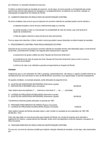 por inferência, no resultado tributável do exercício.

O reflexo na determinação do resultado do exercício, via de regra, só ocorre quando a contrapartida das contas
patrimoniais transitar pelo balanço de resultados e, conseqüentemente, se traduzem em aumento, redução ou
postergação do pagamento do Imposto de Renda.

IV - AUMENTO INDEVIDO DO RESULTADO NA ESCRITURAÇÃO CONTÁBIL

Os erros contábeis mais comuns que se traduzem em aumento indevido do resultado podem ocorrer devido a:

       a) despesa lançada a menor do que a efetivamente paga ou incorrida;

       b) receita lançada a maior ou manutenção na contabilidade de valor de receita, cuja nota fiscal já foi
       objeto de cancelamento;

       c) falta de registro referente a baixa de bens do ativo permanente.

Fora os casos retro descritos, é óbvio, existem outros que podem causar distorções na determinação do resultado.

V - PROCEDIMENTO CONTÁBIL PARA REGULARIZAÇÃO DO ERRO

Supondo-se que os erros que provocam aumento indevido do resultado tenham sido detectados após o encerramento
do período, o procedimento contábil a ser seguido pela empresa será o seguinte:

       a) lançamento de ajuste a débito da conta "Ajustes de Exercícios Anteriores";

       b) transferência do valor do ajuste da conta "Ajustes de Exercícios Anteriores" para a conta "Lucros ou
       Prejuízos Acumulados";

       c) diminuir do valor a ser retificado a parcela correspondente ao Imposto de Renda.

Exemplo:

Imaginemos que no ano-calendário de 1997 a empresa, inadvertidamente, não efetuou o registro contábil referente ao
cancelamento de uma nota fiscal no valor de R$ 60.000,00, ocorrendo a sua regularização no período subseqüente.

Os ajustes contábeis, no exemplo proposto, serão efetuados da seguinte forma:

D - AJUSTES DE EXERCÍCIOS ANTERIORES (Patrimônio Líquido)
C - DUPLICATAS A RECEBER (Ativo Circulante)                                                          60.000,00

Valor relativo baixa da duplicata nº ..... referente a nota fiscal nº ..... de ........ cancelada.

D - LUCROS OU PREJUÍZOS ACUMULADOS (Patrimônio Líquido)
C - AJUSTES DE EXERCÍCIOS ANTERIORES (Patrimônio Líquido)                                            60.000,00

Transferência referente ajustes efetuados no período de 1997:

D - PROVISÃO PARA IMPOSTO DE RENDA (Passivo Circulante)
C - LUCROS OU PREJUÍZOS ACUMULADOS (Passivo Circulante)                                               9.000,00

Valor relativo Imposto de Renda calculado sobre o valor contido no resultado do ano-calendário de 1997 (R$
60.000,00 x 15%).

Caso não haja saldo na conta de provisão para Imposto de Renda, em virtude da empresa já ter efetuado o
pagamento do mesmo, o ajuste deverá ser efetuado, tendo como contrapartida a conta de impostos a recuperar no
Ativo Circulante.

VI - REDUÇÃO INDEVIDA DO RESULTADO NA ESCRITURAÇÃO CONTÁBIL

Por sua vez, os erros de natureza contábil que implicam redução indevida do resultado, via de regra, são ocasionados
por:
 