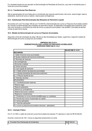 É o resultado líquido do ano apurado na Demonstração do Resultado do Exercício, cujo valor é transferido para a
conta de Lucros Acumulados.

42.1.4 - Transferências Para Reservas

São as apropriações do lucro feitas para a constituição das reservas patrimoniais, tais como: reserva legal, reserva
estatutária, reserva de lucros a realizar, reserva para contingências.

42.2 - Substituição Pela Demonstração Das Mutações do Patrimônio Líquido

De acordo com o § 2º do artigo 186 da Lei nº 6.404/76 a Demonstração de Lucros ou Prejuízos Acumulados poderá
ser incluída na demonstração das mutações do patrimônio líquido, se elaborada e divulgada pela companhia, pois
não inclui somente o movimento da conta de lucros ou prejuízos acumulados, mas também o de todas as demais
contas do patrimônio líquido.

42.3 - Modelo da Demonstração de Lucros ou Prejuízos Acumulados

Seguindo a linha de orientação do artigo 186 da Lei das Sociedades por Ações, sugerimos o seguinte modelo de
demonstração de lucros ou prejuízos acumulados:

                                       EMPRESA DELTA S/A
                        DEMONSTRAÇÃO DOS LUCROS OU PREJUÍZOS ACUMULADOS
                                   EXERCÍCIO FINDO EM 31.12.x1

                                                                                    SALDO EM 31.12.X1
        RECURSOS:
        1. Saldo inicial de lucros acumulados
        2. Ajustes credores de Exercícios Anteriores
        3. Reversão de reservas
        - De contingências
        - De lucros a realizar
        4. Outros recursos
        5. Lucro líquido do exercício
        6. (-) Saldo anterior de prejuízos acumulados
        7. (-) Ajustes devedores de exercícios anteriores
        8. (-) Prejuízo líquido do ano
        9. Total dos recursos
        APLICAÇÕES:
        10. Transferência para reservas
        - Reserva legal
        - Reserva estatutária
        - Reserva p/ contingências
        - Reserva de lucros a realizar
        - Reserva p/ investimentos
        11. Dividendos ou lucros distribuídos$$$ pagos ou creditados
        12. Parcela dos lucros incorporados ao capital
        13. Outras aplicações
        14. Total das aplicações
        15. Lucros ou prejuízos acumulados (recursos - aplicações)

42.3.1 - Exemplo Prático

Em 31.12.19X0, o saldo da conta de Lucros Acumulados da empresa "A" apontava o valor de R$ 40.000,00.

Durante o exercício de 19x1, houve os seguintes lançamentos na conta:

a - Provisão Para Distribuição de Dividendos                                         R$ 7.000,00
 