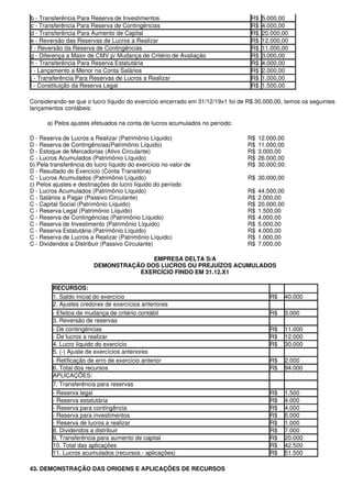 b - Transferência Para Reserva de Investimentos                                  R$   5.000,00
c - Transferência Para Reserva de Contingências                                  R$   4.000,00
d - Transferência Para Aumento de Capital                                        R$   20.000,00
e - Reversão das Reservas de Lucros a Realizar                                   R$   12.000,00
f - Reversão da Reserva de Contingências                                         R$   11.000,00
g - Diferença a Maior de CMV p/ Mudança de Critério de Avaliação                 R$   3.000,00
h - Transferência Para Reserva Estatutária                                       R$   4.000,00
i - Lançamento a Menor na Conta Salários                                         R$   2.000,00
j - Transferência Para Reservas de Lucros a Realizar                             R$   1.000,00
l - Constituição da Reserva Legal                                                R$   1.500,00

Considerando-se que o lucro líquido do exercício encerrado em 31/12/19x1 foi de R$ 30.000,00, temos os seguintes
lançamentos contábeis:

      a) Pelos ajustes efetuados na conta de lucros acumulados no período:

D - Reserva de Lucros a Realizar (Patrimônio Líquido)                          R$   12.000,00
D - Reserva de Contingências(Patrimônio Líquido)                               R$   11.000,00
D - Estoque de Mercadorias (Ativo Circulante)                                  R$   3.000,00
C - Lucros Acumulados (Patrimônio Líquido)                                     R$   26.000,00
b) Pela transferência do lucro líquido do exercício no valor de                R$   30.000,00:
D - Resultado do Exercício (Conta Transitória)
C - Lucros Acumulados (Patrimônio Líquido)                                     R$ 30.000,00
c) Pelos ajustes e destinações do lucro líquido do período
D - Lucros Acumulados (Patrimônio Líquido)                                     R$   44.500,00
C - Salários a Pagar (Passivo Circulante)                                      R$   2.000,00
C - Capital Social (Patrimônio Líquido)                                        R$   20.000,00
C - Reserva Legal (Patrimônio Líquido)                                         R$   1.500,00
C - Reserva de Contingências (Patrimônio Líquido)                              R$   4.000,00
C - Reserva de Investimento (Patrimônio Líquido)                               R$   5.000,00
C - Reserva Estatutária (Patrimônio Líquido)                                   R$   4.000,00
C - Reserva de Lucros a Realizar (Patrimônio Líquido)                          R$   1.000,00
C - Dividendos a Distribuir (Passivo Circulante)                               R$   7.000,00

                                        EMPRESA DELTA S/A
                         DEMONSTRAÇÃO DOS LUCROS OU PREJUÍZOS ACUMULADOS
                                    EXERCÍCIO FINDO EM 31.12.X1

         RECURSOS:
         1. Saldo inicial do exercício                                                  R$      40.000
         2. Ajustes credores de exercícios anteriores
         - Efeitos de mudança de critério contábil                                      R$      3.000
         3. Reversão de reservas
         - De contingências                                                             R$      11.000
         - De lucros a realizar                                                         R$      12.000
         4. Lucro líquido do exercício                                                  R$      30.000
         5. (-) Ajuste de exercícios anteriores
         - Retificação de erro de exercício anterior                                    R$      2.000
         6. Total dos recursos                                                          R$      94.000
         APLICAÇÕES:
         7. Transferência para reservas
         - Reserva legal                                                                R$      1.500
         - Reserva estatutária                                                          R$      4.000
         - Reserva para contingência                                                    R$      4.000
         - Reserva para investimentos                                                   R$      5.000
         - Reserva de lucros a realizar                                                 R$      1.000
         8. Dividendos a distribuir                                                     R$      7.000
         9. Transferência para aumento de capital                                       R$      20.000
         10. Total das aplicações                                                       R$      42.500
         11. Lucros acumulados (recursos - aplicações)                                  R$      51.500

43. DEMONSTRAÇÃO DAS ORIGENS E APLICAÇÕES DE RECURSOS
 