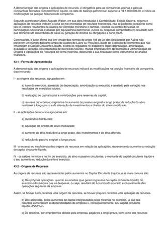 A demonstração das origens e aplicações de recursos, é obrigatória para as companhias abertas e para as
companhias fechadas com patrimônio líquido, na data do balanço patrimonial, superior a R$ 1.000.000,00, e indica as
modificações na posição financeira da companhia.

Segundo o professor Milton Augusto Walter, em sua obra Introdução à Contabilidade, Edição Saraiva, origens e
aplicações de recursos indicam a idéia de movimentação de recursos financeiros, não se podendo considerar como
tais os valores resultantes de ajustes por correção monetária e cambial, receitas ou perdas derivadas de
participações societárias avaliadas por equivalência patrimonial, custos ou despesas comportados no resultado sem
que tenha havido desembolso de caixa ou geração de direitos ou obrigações a curto prazo.

Continuando, o autor afirma que em virtude das normas do artigo 188 da Lei das Sociedades por Ações não
preverem um número bastante amplo de ajustes do Lucro ou Prejuízo Líquido do Exercício de elementos que não
influenciam o Capital Circulante Líquido, exceto os regulados no dispositivo legal (depreciação, amortização,
exaustão e variação, nos resultados de exercícios futuros), muitas empresas têm apresentado a Demonstração de
Origens e Aplicações de Recursos de forma incorreta, destruindo a sua finalidade como instrumento de análise
financeira.

43.1 - Forma de Apresentação

A demonstração das origens e aplicações de recursos indicará as modificações na posição financeira da companhia,
discriminando:

I - as origens dos recursos, agrupadas em:

       a) lucro do exercício, acrescido de depreciação, amortização ou exaustão e ajustado pela variação nos
       resultados de exercícios futuros;

       b) realização do capital social e contribuições para reservas de capital;

       c) recursos de terceiros, originários do aumento do passivo exigível a longo prazo, da redução do ativo
       realizável a longo prazo e da alienação de investimentos e direitos do ativo imobilizado.

II - as aplicações de recursos agrupadas em:

       a) dividendos distribuídos;

       b) aquisição de direitos do ativo imobilizado;

       c) aumento do ativo realizável a longo prazo, dos investimentos e do ativo diferido;

       d) redução do passivo exigível a longo prazo.

III - o excesso ou insuficiência das origens de recursos em relação às aplicações, representando aumento ou redução
do capital circulante líquido.

IV - os saldos no início e no fim do exercício, do ativo e passivo circulantes, o montante do capital circulante líquido e
o seu aumento ou redução durante o exercício.

43.2 - Origens de Recursos

As origens de recursos são representadas pelos aumentos no Capital Circulante Líquido, e as mais comuns são:

       a) Das próprias operações, quando as receitas (que geram ingressos de capital circulante líquido) do
       exercício são maiores que as despesas, ou seja, resultam do lucro líquido apurado exclusivamente das
       operações regulares da empresa.

Assim, se houver lucro, teremos uma origem de recursos, se houver prejuízo, teremos uma aplicação de recursos.

       b) Dos acionistas, pelos aumentos de capital integralizados pelos mesmos no exercício, já que tais
       recursos aumentaram as disponibilidades da empresa e, conseqüentemente, seu capital circulante
       líquido.<P255%0>

       c) De terceiros, por empréstimos obtidos pela empresa, pagáveis a longo prazo, bem como dos recursos
 