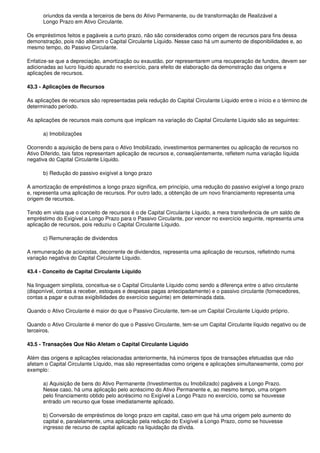 oriundos da venda a terceiros de bens do Ativo Permanente, ou de transformação de Realizável a
      Longo Prazo em Ativo Circulante.

Os empréstimos feitos e pagáveis a curto prazo, não são considerados como origem de recursos para fins dessa
demonstração, pois não alteram o Capital Circulante Líquido. Nesse caso há um aumento de disponibilidades e, ao
mesmo tempo, do Passivo Circulante.

Enfatize-se que a depreciação, amortização ou exaustão, por representarem uma recuperação de fundos, devem ser
adicionadas ao lucro líquido apurado no exercício, para efeito de elaboração da demonstração das origens e
aplicações de recursos.

43.3 - Aplicações de Recursos

As aplicações de recursos são representadas pela redução do Capital Circulante Líquido entre o início e o término de
determinado período.

As aplicações de recursos mais comuns que implicam na variação do Capital Circulante Líquido são as seguintes:

      a) Imobilizações

Ocorrendo a aquisição de bens para o Ativo Imobilizado, investimentos permanentes ou aplicação de recursos no
Ativo Diferido, tais fatos representam aplicação de recursos e, conseqüentemente, refletem numa variação líquida
negativa do Capital Circulante Líquido.

      b) Redução do passivo exigível a longo prazo

A amortização de empréstimos a longo prazo significa, em princípio, uma redução do passivo exigível a longo prazo
e, representa uma aplicação de recursos. Por outro lado, a obtenção de um novo financiamento representa uma
origem de recursos.

Tendo em vista que o conceito de recursos é o de Capital Circulante Líquido, a mera transferência de um saldo de
empréstimo do Exigível a Longo Prazo para o Passivo Circulante, por vencer no exercício seguinte, representa uma
aplicação de recursos, pois reduziu o Capital Circulante Líquido.

      c) Remuneração de dividendos

A remuneração de acionistas, decorrente de dividendos, representa uma aplicação de recursos, refletindo numa
variação negativa do Capital Circulante Líquido.

43.4 - Conceito de Capital Circulante Líquido

Na linguagem simplista, conceitua-se o Capital Circulante Líquido como sendo a diferença entre o ativo circulante
(disponível, contas a receber, estoques e despesas pagas antecipadamente) e o passivo circulante (fornecedores,
contas a pagar e outras exigibilidades do exercício seguinte) em determinada data.

Quando o Ativo Circulante é maior do que o Passivo Circulante, tem-se um Capital Circulante Líquido próprio.

Quando o Ativo Circulante é menor do que o Passivo Circulante, tem-se um Capital Circulante líquido negativo ou de
terceiros.

43.5 - Transações Que Não Afetam o Capital Circulante Líquido

Além das origens e aplicações relacionadas anteriormente, há inúmeros tipos de transações efetuadas que não
afetam o Capital Circulante Líquido, mas são representadas como origens e aplicações simultaneamente, como por
exemplo:

      a) Aquisição de bens do Ativo Permanente (Investimentos ou Imobilizado) pagáveis a Longo Prazo.
      Nesse caso, há uma aplicação pelo acréscimo do Ativo Permanente e, ao mesmo tempo, uma origem
      pelo financiamento obtido pelo acréscimo no Exigível a Longo Prazo no exercício, como se houvesse
      entrado um recurso que fosse imediatamente aplicado.

      b) Conversão de empréstimos de longo prazo em capital, caso em que há uma origem pelo aumento do
      capital e, paralelamente, uma aplicação pela redução do Exigível a Longo Prazo, como se houvesse
      ingresso de recurso de capital aplicado na liquidação da dívida.
 