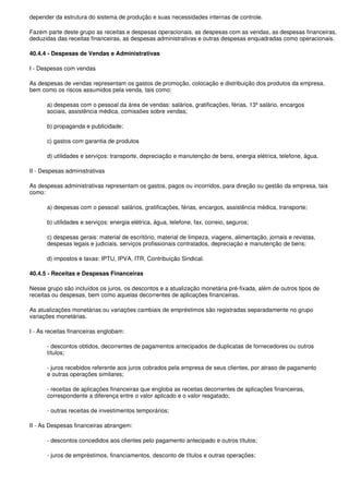 depender da estrutura do sistema de produção e suas necessidades internas de controle.

Fazem parte deste grupo as receitas e despesas operacionais, as despesas com as vendas, as despesas financeiras,
deduzidas das receitas financeiras, as despesas administrativas e outras despesas enquadradas como operacionais.

40.4.4 - Despesas de Vendas e Administrativas

I - Despesas com vendas

As despesas de vendas representam os gastos de promoção, colocação e distribuição dos produtos da empresa,
bem como os riscos assumidos pela venda, tais como:

      a) despesas com o pessoal da área de vendas: salários, gratificações, férias, 13º salário, encargos
      sociais, assistência médica, comissões sobre vendas;

      b) propaganda e publicidade;

      c) gastos com garantia de produtos

      d) utilidades e serviços: transporte, depreciação e manutenção de bens, energia elétrica, telefone, água.

II - Despesas administrativas

As despesas administrativas representam os gastos, pagos ou incorridos, para direção ou gestão da empresa, tais
como:

      a) despesas com o pessoal: salários, gratificações, férias, encargos, assistência médica, transporte;

      b) utilidades e serviços: energia elétrica, água, telefone, fax, correio, seguros;

      c) despesas gerais: material de escritório, material de limpeza, viagens, alimentação, jornais e revistas,
      despesas legais e judiciais, serviços profissionais contratados, depreciação e manutenção de bens;

      d) impostos e taxas: IPTU, IPVA, ITR, Contribuição Sindical.

40.4.5 - Receitas e Despesas Financeiras

Nesse grupo são incluídos os juros, os descontos e a atualização monetária pré-fixada, além de outros tipos de
receitas ou despesas, bem como aquelas decorrentes de aplicações financeiras.

As atualizações monetárias ou variações cambiais de empréstimos são registradas separadamente no grupo
variações monetárias.

I - As receitas financeiras englobam:

      - descontos obtidos, decorrentes de pagamentos antecipados de duplicatas de fornecedores ou outros
      títulos;

      - juros recebidos referente aos juros cobrados pela empresa de seus clientes, por atraso de pagamento
      e outras operações similares;

      - receitas de aplicações financeiras que engloba as receitas decorrentes de aplicações financeiras,
      correspondente a diferença entre o valor aplicado e o valor resgatado;

      - outras receitas de investimentos temporários;

II - As Despesas financeiras abrangem:

      - descontos concedidos aos clientes pelo pagamento antecipado e outros títulos;

      - juros de empréstimos, financiamentos, desconto de títulos e outras operações;
 