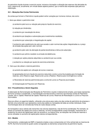 do patrimônio líquido durante o exercício social, inclusive a formação e utilização das reservas não derivadas do
lucro, observa-se, anualmente, em virtude desse aspecto positivo, que a maioria das empresas opta pela sua
elaboração.

44.1 - Mutações Nas Contas Patrimoniais

As contas que formam o Patrimônio Líquido podem sofrer variações por inúmeros motivos, tais como:

I - Itens que afetam o patrimônio total:

       a) acréscimo pelo lucro ou redução pelo prejuízo líquido do exercício;

       b) redução por dividendos;

       c) acréscimo por reavaliação de ativos;

       d) acréscimo por doações e subvenções para investimentos recebidos;

       e) acréscimo por subscrição e integralização de capital;

       f) acréscimo pelo recebimento de valor que exceda o valor nominal das ações integralizadas ou o preço
       de emissão das ações sem valor nominal;

       g) acréscimo pelo valor da alienação de partes beneficiárias e bônus de subscrição;

       h) acréscimo por prêmio recebido na emissão de debêntures;

       i) redução por ações próprias adquiridas ou acréscimo por sua venda;

       j) acréscimo ou redução por ajuste de exercícios anteriores;

II - Itens que não afetam o total do patrimônio

       a) aumento de capital com utilização de lucros e reservas;

       b) apropriações do lucro líquido do exercício reduzindo a conta Lucros Acumulados para formação de
       reservas, como Reserva Legal, Reserva de Lucros a Realizar, Reserva para Contingência e outras;

       c) Reversões de reservas patrimoniais para a conta de Lucros ou Prejuízos acumulados;

       d) Compensação de Prejuízos com Reservas.

44.2 - Procedimentos a Serem Seguidos

A elaboração da Demonstração das Mutações do Patrimônio Líquido é relativamente simples, pois basta representar,
de forma sumária e coordenada, a movimentação ocorrida durante o exercício nas diversas contas do Patrimônio
Líquido, isto é, Capital, Reservas de Capital, Reservas de Lucros, Reservas de Reavaliação e Lucros ou Prejuízos
Acumulados.

Deve-se utilizar um papel de trabalho, utilizando uma coluna para cada uma das contas do patrimônio da empresa e
abrindo uma conta total, que representa a soma dos saldos ou transações de todas as contas individuais. Essa
movimentação deve ser extraída das fichas de razão dessas contas.

As transações e seus valores são transcritos nas colunas respectivas, mas de forma coordenada. Por exemplo, se
temos um aumento de capital com lucros e reservas, na linha correspondente a essa transação, transcreve-se o
acréscimo na coluna de capital pelo valor do aumento e, na mesma linha, as reduções nas contas de reservas e
lucros utilizadas no aumento de capital pelos valores correspondentes.

44.3 - Modelo

Tecnicamente, a elaboração da DMPL é bastante simples e seus componentes em linha vertical são os mesmos da
DLPA. Na linha horizontal do quadro serão consignados os elementos componentes do patrimônio líquido.
 
