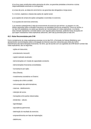 d) os ônus reais constituídos sobre elementos do ativo, as garantias prestadas a terceiros e outras
      responsabilidades eventuais ou contingentes;

      e) a taxa de juros, as datas de vencimento e as garantias das obrigações a longo prazo;

      f) o número, espécies e classes das ações do capital social;

      g) as opções de compra de ações outorgadas e exercidas no exercício;

      h) os ajustes de exercícios anteriores;

      i) os eventos subseqüentes à data de encerramento do exercício que tenham, ou possam vir a ter,
      efeitos relevantes sobre a situação financeira e os resultados futuros da companhia."Como se verifica, a
      Lei das S/A estabeleceu os casos que deverão ser mencionados em notas explicativas; no entanto,
      essa menção representa o conceito básico a ser seguido pelas empresas, podendo haver situações em
      que sejam necessárias notas explicativas adicionais, além das já previstas pela Lei das S/A.

45.2 - Notas Recomendadas pela CVM

Como complemento às notas explicativas previstas na Lei das S/A, a Comissão de Valores Mobiliários vem
apresentando recomendações sobre a divulgação de diversos assuntos relevantes para efeito de melhor
entendimento das demonstrações financeiras. Os itens, que de acordo com as sugestões da CVM devem constar das
notas explicativas, são os seguintes:

      - ações em tesouraria;

      - arrendamento mercantil;

      - capital realizado atualizado;

      - demonstrações em moeda de capacidade constante;

      - demonstrações financeiras consolidadas;

      - lucro/prejuízo por ação;

      - Ativo Diferido;

      - investimentos societários no Exterior;

      - mudança de critério contábil;

      - remuneração dos administradores;

      - reservas - detalhamento;

      - retenção de lucros;

      - transações entre partes relacionadas;

      - dividendos - cálculo;

      - ágio/deságio;

      - equivalência patrimonial;

      - destinação do resultado do exercício;

      - empreendimentos em fase de implantação;

      - debêntures;
 