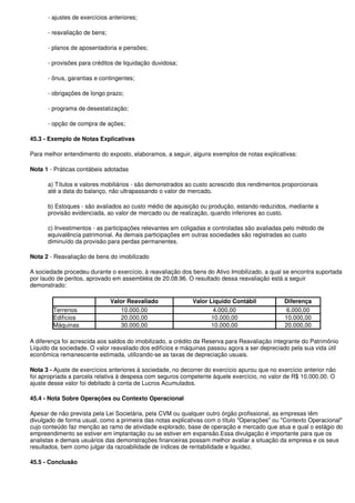 - ajustes de exercícios anteriores;

      - reavaliação de bens;

      - planos de aposentadoria e pensões;

      - provisões para créditos de liquidação duvidosa;

      - ônus, garantias e contingentes;

      - obrigações de longo prazo;

      - programa de desestatização;

      - opção de compra de ações;

45.3 - Exemplo de Notas Explicativas

Para melhor entendimento do exposto, elaboramos, a seguir, alguns exemplos de notas explicativas:

Nota 1 - Práticas contábeis adotadas

      a) Títulos e valores mobiliários - são demonstrados ao custo acrescido dos rendimentos proporcionais
      até a data do balanço, não ultrapassando o valor de mercado.

      b) Estoques - são avaliados ao custo médio de aquisição ou produção, estando reduzidos, mediante a
      provisão evidenciada, ao valor de mercado ou de realização, quando inferiores ao custo.

      c) Investimentos - as participações relevantes em coligadas e controladas são avaliadas pelo método de
      equivalência patrimonial. As demais participações em outras sociedades são registradas ao custo
      diminuído da provisão para perdas permanentes.

Nota 2 - Reavaliação de bens do imobilizado

A sociedade procedeu durante o exercício, à reavaliação dos bens do Ativo Imobilizado, a qual se encontra suportada
por laudo de peritos, aprovado em assembléia de 20.08.96. O resultado dessa reavaliação está a seguir
demonstrado:

                               Valor Reavaliado              Valor Líquido Contábil            Diferença
        Terrenos                  10.000,00                         4.000,00                   6.000,00
        Edifícios                 20.000,00                         10.000,00                  10.000,00
        Máquinas                  30.000,00                         10.000,00                  20.000,00

A diferença foi acrescida aos saldos do imobilizado, a crédito da Reserva para Reavaliação integrante do Patrimônio
Líquido da sociedade. O valor reavaliado dos edifícios e máquinas passou agora a ser depreciado pela sua vida útil
econômica remanescente estimada, utilizando-se as taxas de depreciação usuais.

Nota 3 - Ajuste de exercícios anteriores à sociedade, no decorrer do exercício apurou que no exercício anterior não
foi apropriada a parcela relativa à despesa com seguros competente àquele exercício, no valor de R$ 10.000,00. O
ajuste desse valor foi debitado à conta de Lucros Acumulados.

45.4 - Nota Sobre Operações ou Contexto Operacional

Apesar de não prevista pela Lei Societária, pela CVM ou qualquer outro órgão profissional, as empresas têm
divulgado de forma usual, como a primeira das notas explicativas com o título "Operações" ou "Contexto Operacional"
cujo conteúdo faz menção ao ramo de atividade explorado, base de operação e mercado que atua e qual o estágio do
empreendimento se estiver em implantação ou se estiver em expansão.Essa divulgação é importante para que os
analistas e demais usuários das demonstrações financeiras possam melhor avaliar a situação da empresa e os seus
resultados, bem como julgar da razoabilidade de índices de rentabilidade e liquidez.

45.5 - Conclusão
 