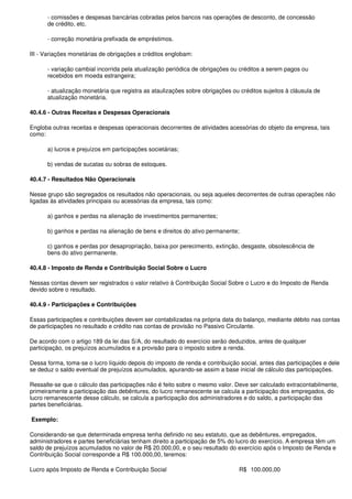 - comissões e despesas bancárias cobradas pelos bancos nas operações de desconto, de concessão
      de crédito, etc.

      - correção monetária prefixada de empréstimos.

III - Variações monetárias de obrigações e créditos englobam:

      - variação cambial incorrida pela atualização periódica de obrigações ou créditos a serem pagos ou
      recebidos em moeda estrangeira;

      - atualização monetária que registra as ataulizações sobre obrigações ou créditos sujeitos à cláusula de
      atualização monetária.

40.4.6 - Outras Receitas e Despesas Operacionais

Engloba outras receitas e despesas operacionais decorrentes de atividades acessórias do objeto da empresa, tais
como:

      a) lucros e prejuízos em participações societárias;

      b) vendas de sucatas ou sobras de estoques.

40.4.7 - Resultados Não Operacionais

Nesse grupo são segregados os resultados não operacionais, ou seja aqueles decorrentes de outras operações não
ligadas às atividades principais ou acessórias da empresa, tais como:

      a) ganhos e perdas na alienação de investimentos permanentes;

      b) ganhos e perdas na alienação de bens e direitos do ativo permanente;

      c) ganhos e perdas por desapropriação, baixa por perecimento, extinção, desgaste, obsolescência de
      bens do ativo permanente.

40.4.8 - Imposto de Renda e Contribuição Social Sobre o Lucro

Nessas contas devem ser registrados o valor relativo à Contribuição Social Sobre o Lucro e do Imposto de Renda
devido sobre o resultado.

40.4.9 - Participações e Contribuições

Essas participações e contribuições devem ser contabilizadas na própria data do balanço, mediante débito nas contas
de participações no resultado e crédito nas contas de provisão no Passivo Circulante.

De acordo com o artigo 189 da lei das S/A, do resultado do exercício serão deduzidos, antes de qualquer
participação, os prejuízos acumulados e a provisão para o imposto sobre a renda.

Dessa forma, toma-se o lucro líquido depois do imposto de renda e contribuição social, antes das participações e dele
se deduz o saldo eventual de prejuízos acumulados, apurando-se assim a base inicial de cálculo das participações.

Ressalte-se que o cálculo das participações não é feito sobre o mesmo valor. Deve ser calculado extracontabilmente,
primeiramente a participação das debêntures, do lucro remanescente se calcula a participação dos empregados, do
lucro remanescente desse cálculo, se calcula a participação dos administradores e do saldo, a participação das
partes beneficiárias.

Exemplo:

Considerando-se que determinada empresa tenha definido no seu estatuto, que as debêntures, empregados,
administradores e partes beneficiárias tenham direito a participação de 5% do lucro do exercício. A empresa têm um
saldo de prejuízos acumulados no valor de R$ 20.000,00, e o seu resultado do exercício após o Imposto de Renda e
Contribuição Social corresponde a R$ 100.000,00, teremos:

Lucro após Imposto de Renda e Contribuição Social                              R$ 100.000,00
 
