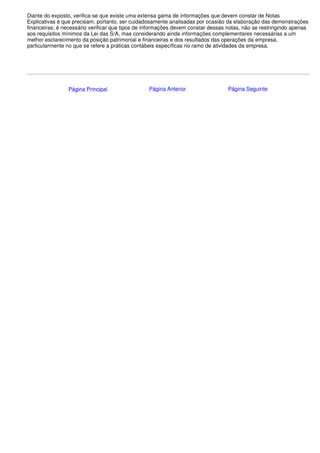 Diante do exposto, verifica-se que existe uma extensa gama de informações que devem constar de Notas
Explicativas e que precisam, portanto, ser cuidadosamente analisadas por ocasião da elaboração das demonstrações
financeiras; é necessário verificar que tipos de informações devem constar dessas notas, não se restringindo apenas
aos requisitos mínimos da Lei das S/A, mas considerando ainda informações complementares necessárias a um
melhor esclarecimento da posição patrimonial e financeiras e dos resultados das operações da empresa,
particularmente no que se refere a práticas contábeis específicas no ramo de atividades da empresa.




                Página Principal                 Página Anterior                  Página Seguinte
 