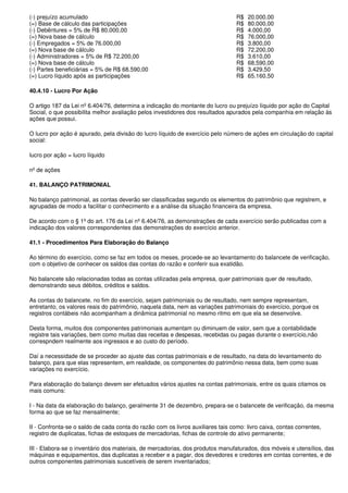 (-) prejuízo acumulado                                                           R$   20.000,00
(=) Base de cálculo das participações                                            R$   80.000,00
(-) Debêntures = 5% de R$ 80.000,00                                              R$   4.000,00
(=) Nova base de cálculo                                                         R$   76.000,00
(-) Empregados = 5% de 76.000,00                                                 R$   3.800,00
(=) Nova base de cálculo                                                         R$   72.200,00
(-) Administradores = 5% de R$ 72.200,00                                         R$   3.610,00
(=) Nova base de cálculo                                                         R$   68.590,00
(-) Partes beneficiárias = 5% de R$ 68.590,00                                    R$   3.429,50
(=) Lucro líquido após as participações                                          R$   65.160,50

40.4.10 - Lucro Por Ação

O artigo 187 da Lei nº 6.404/76, determina a indicação do montante do lucro ou prejuízo líquido por ação do Capital
Social, o que possibilita melhor avaliação pelos investidores dos resultados apurados pela companhia em relação às
ações que possui.

O lucro por ação é apurado, pela divisão do lucro líquido de exercício pelo número de ações em circulação do capital
social:

lucro por ação = lucro líquido

nº de ações

41. BALANÇO PATRIMONIAL

No balanço patrimonial, as contas deverão ser classificadas segundo os elementos do patrimônio que registrem, e
agrupadas de modo a facilitar o conhecimento e a análise da situação financeira da empresa.

De acordo com o § 1º do art. 176 da Lei nº 6.404/76, as demonstrações de cada exercício serão publicadas com a
indicação dos valores correspondentes das demonstrações do exercício anterior.

41.1 - Procedimentos Para Elaboração do Balanço

Ao término do exercício, como se faz em todos os meses, procede-se ao levantamento do balancete de verificação,
com o objetivo de conhecer os saldos das contas do razão e conferir sua exatidão.

No balancete são relacionadas todas as contas utilizadas pela empresa, quer patrimoniais quer de resultado,
demonstrando seus débitos, créditos e saldos.

As contas do balancete, no fim do exercício, sejam patrimoniais ou de resultado, nem sempre representam,
entretanto, os valores reais do patrimônio, naquela data, nem as variações patrimoniais do exercício, porque os
registros contábeis não acompanham a dinâmica patrimonial no mesmo ritmo em que ela se desenvolve.

Desta forma, muitos dos componentes patrimoniais aumentam ou diminuem de valor, sem que a contabilidade
registre tais variações, bem como muitas das receitas e despesas, recebidas ou pagas durante o exercício,não
correspndem realmente aos ingressos e ao custo do período.

Daí a necessidade de se proceder ao ajuste das contas patrimoniais e de resultado, na data do levantamento do
balanço, para que elas representem, em realidade, os componentes do patrimônio nessa data, bem como suas
variações no exercício.

Para elaboração do balanço devem ser efetuados vários ajustes na contas patrimoniais, entre os quais citamos os
mais comuns:

I - Na data da elaboração do balanço, geralmente 31 de dezembro, prepara-se o balancete de verificação, da mesma
forma ao que se faz mensalmente;

II - Confronta-se o saldo de cada conta do razão com os livros auxiliares tais como: livro caixa, contas correntes,
registro de duplicatas, fichas de estoques de mercadorias, fichas de controle do ativo permanente;

III - Elabora-se o inventário dos materiais, de mercadorias, dos produtos manufaturados, dos móveis e utensílios, das
máquinas e equipamentos, das duplicatas a receber e a pagar, dos devedores e credores em contas correntes, e de
outros componentes patrimoniais suscetíveis de serem inventariados;
 