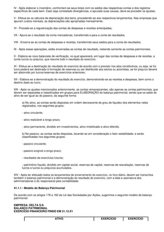 IV - Após elaborar o inventário, confrontam-se seus totais com os saldos das respectivas contas e dos registros
específicos de cada bem. Caso seja constatado divergências, e apurada suas causas, deve-se proceder os ajustes;

V - Efetua-se os cálculos de depreciação dos bens, procedendo-se aos respectivos lançamentos. Nas empresas que
apuram custos mensais, as depreciações são apropriadas mensalmente;

VI - Procede-se a regularização das contas de despesas e receitas antecipadas;

VII - Apura-se o resultado da conta mercadorias, transferindo-o para a conta de resultados.

VIII - Encerra-se as contas de despesas e receitas, transferindo seus saldos para a conta de resultados;

IX - Após essas operações, estão encerradas as contas de resultado, restando somente as contas patrimoniais;

X - Elabora-se novo balancete de verificação, no qual aparecerá, em lugar das contas de despesas e de receitas, a
conta lucros ou prejuízo, que resume todo o resultado do exercício;

XI - Efetua-se a destinação do resultado do exercício de acordo com o previsto nos atos constitutivos, ou seja, se for
lucro poderá ser destinado à formação de reservas ou ser distribuído aos sócios ou acionistas, se for prejuízo deverá
ser absorvido por lucros/reservas de exercícios anteriores;

XII - Elabora-se a demonstração do resultado do exercício, demonstrando-se as receitas e despesas, bem como o
destino dado ao lucro;

XIII - Após os ajustes mencionados anteriormente, as contas remanescentes, são apenas as contas patrimoniais, que
devem ser separadas e classificadas em grupos para ELABORAÇÃO do balanço patrimonial, sendo que os saldo do
ativo de ser igual ao do passivo, da seguinte forma:

      a) No ativo, as contas serão dispostas em ordem decrescente de grau de liquidez dos elementos nelas
      registrados, nos seguintes grupos:

      - ativo circulante;

      - ativo realizável a longo prazo;

      - ativo permanente, dividido em investimentos, ativo imobilizado e ativo diferido.

      b) No passivo, as contas serão dispostas, levando-se em consideração o fator estabilidade, e serão
      classificadas nos seguintes grupos:

      - passivo circulante;

      - passivo exigível a longo prazo;

      - resultados de exercícios futuros;

      - patrimônio líquido, dividido em capital social, reservas de capital, reservas de reavaliação, reservas de
      lucros e lucros ou prejuízos acumulados.

XIV - Após ter efetuado todos os lançamentos de encerramento do exercício, no livro diário, devem ser transcritos
também o balanço patrimonial e a demonstração do resultado do exercício, com a data e assinatura dos
administradores e do responsável pela contabilidade.

41.1.1 - Modelo de Balanço Patrimonial

De acordo com os artigos 178 a 182 da Lei das Sociedades por Ações, sugerimos o seguinte modelo de balanço
patrimonial:

EMPRESA: DELTA S/A
BALANÇO PATRIMONIAL
EXERCÍCIO FINANCEIRO FINDO EM 31.12.X1

                                  ATIVO                                 EXERCÍCIO              EXERCÍCIO
 