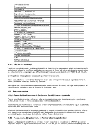 Ordenados e salários
        Encargos sociais
        Títulos a pagar
        EXIGÍVEL A LONGO PRAZO
        Empréstimos e financiamentos
        Retenções contratuais
        Provisão para Imposto de Renda diferido
        RESULTADO DE EXERCÍCIOS FUTUROS
        Receitas de exercícios futuros
        (-) custos e despesas correspondentes às receitas
        PATRIMÔNIO LÍQUIDO
        CAPITAL SOCIAL
        (-) Capital social a integralizar
        RESERVAS DE CAPITAL
        RESERVA DE REAVALIAÇÃO
        RESERVA DE LUCROS
        RESERVA LEGAL
        RESERVA ESTATUTÁRIA
        RESERVA DE LUCROS A REALIZAR
        LUCROS OU PREJUÍZOS ACUMULADOS
        Lucros acumulados
        (-) Prejuízos acumulados
        (-) Ações em tesouraria
        SOMA
        TOTAL DO PASSIVO

41.1.2 - Visto do Juiz no Balanço

Dentro dos 60 dias seguintes à data de encerramento do exercício social, as empresas devem, após a transcrição e
assinatura do balanço no livro Diário, levá-lo à presença do Juiz de Direito sob cuja jurisdição estiver subordinado o
seu estabelecimento principal, para que o Magistrado aponha a sua rubrica (Decreto-lei nº 7.661/45, art. 186, VII).

O visto pode ser obtido após esse prazo desde que haja motivo relevante.

Nesse caso, o titular ou o sócio diretor da empresa deverá fazer um requerimento ao Juiz, expondo o motivo do
atraso e solicitando para que o balanço seja rubricado.

Ressalte-se que o não-cumprimento dessa formalidade poderá, em caso de falência, dar lugar à caracterização de
crime falimentar, punível com pena de detenção de 6 meses a 3 anos.

41.2 - Balanço de Abertura

41.2.1 - Pessoa Jurídica Dispensada da Escrituração Contábil Perante a Legislação

Perante a legislação comercial e falimentar, todas as pessoas jurídicas estão obrigadas a manter a escrituração
contábil, tendo em vista os interesses societários e creditícios da sociedade.

Vale lembrar que a manutenção da escrituração contábil completa se constitui num instrumento seguro para tomada
de decisões pelos administradores e sócios.

No entanto, perante a legislação do Imposto de Renda, as pessoas jurídicas optantes pela tributação com base no
lucro presumido ou enquadradas no SIMPLES ficam dispensadas de manter escrituração contábil, ficando tão-
somente obrigadas à escrituração do livro Caixa e o livro Registro de Inventário.

41.2.2 - Pessoa Jurídica Obrigada a Iniciar ou Reiniciar a Escrituração Contábil

A pessoa jurídica optante pela tributação com base no lucro presumido ou enquadrada no SIMPLES que estiver
obrigada a retornar ao regime de tributação com base no lucro real, por sua opção ou por não mais se enquadrar nos
 