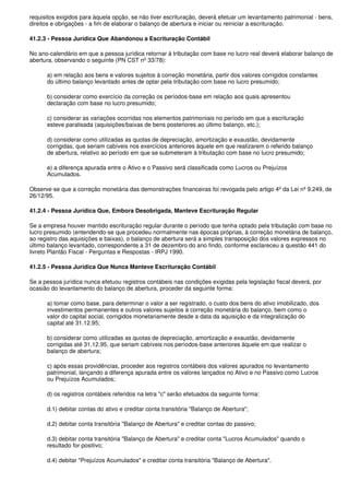 requisitos exigidos para àquela opção, se não tiver escrituração, deverá efetuar um levantamento patrimonial - bens,
direitos e obrigações - a fim de elaborar o balanço de abertura e iniciar ou reiniciar a escrituração.

41.2.3 - Pessoa Jurídica Que Abandonou a Escrituração Contábil

No ano-calendário em que a pessoa jurídica retornar à tributação com base no lucro real deverá elaborar balanço de
abertura, observando o seguinte (PN CST nº 33/78):

      a) em relação aos bens e valores sujeitos à correção monetária, partir dos valores corrigidos constantes
      do último balanço levantado antes de optar pela tributação com base no lucro presumido;

      b) considerar como exercício da correção os períodos-base em relação aos quais apresentou
      declaração com base no lucro presumido;

      c) considerar as variações ocorridas nos elementos patrimoniais no período em que a escrituração
      esteve paralisada (aquisições/baixas de bens posteriores ao último balanço, etc.);

      d) considerar como utilizadas as quotas de depreciação, amortização e exaustão, devidamente
      corrigidas, que seriam cabíveis nos exercícios anteriores àquele em que realizarem o referido balanço
      de abertura, relativo ao período em que se submeteram à tributação com base no lucro presumido;

      e) a diferença apurada entre o Ativo e o Passivo será classificada como Lucros ou Prejuízos
      Acumulados.

Observe-se que a correção monetária das demonstrações financeiras foi revogada pelo artigo 4º da Lei nº 9.249, de
26/12/95.

41.2.4 - Pessoa Jurídica Que, Embora Desobrigada, Manteve Escrituração Regular

Se a empresa houver mantido escrituração regular durante o período que tenha optado pela tributação com base no
lucro presumido (entendendo-se que procedeu normalmente nas épocas próprias, à correção monetária de balanço,
ao registro das aquisições e baixas), o balanço de abertura será a simples transposição dos valores expressos no
último balanço levantado, correspondente a 31 de dezembro do ano findo, conforme esclareceu a questão 441 do
livreto Plantão Fiscal - Perguntas e Respostas - IRPJ 1990.

41.2.5 - Pessoa Jurídica Que Nunca Manteve Escrituração Contábil

Se a pessoa jurídica nunca efetuou registros contábeis nas condições exigidas pela legislação fiscal deverá, por
ocasião do levantamento do balanço de abertura, proceder da seguinte forma:

      a) tomar como base, para determinar o valor a ser registrado, o custo dos bens do ativo imobilizado, dos
      investimentos permanentes e outros valores sujeitos à correção monetária do balanço, bem como o
      valor do capital social, corrigidos monetariamente desde a data da aquisição e da integralização do
      capital até 31.12.95;

      b) considerar como utilizadas as quotas de depreciação, amortização e exaustão, devidamente
      corrigidas até 31.12.95, que seriam cabíveis nos períodos-base anteriores àquele em que realizar o
      balanço de abertura;

      c) após essas providências, proceder aos registros contábeis dos valores apurados no levantamento
      patrimonial, lançando a diferença apurada entre os valores lançados no Ativo e no Passivo como Lucros
      ou Prejuízos Acumulados;

      d) os registros contábeis referidos na letra "c" serão efetuados da seguinte forma:

      d.1) debitar contas do ativo e creditar conta transitória "Balanço de Abertura";

      d.2) debitar conta transitória "Balanço de Abertura" e creditar contas do passivo;

      d.3) debitar conta transitória "Balanço de Abertura" e creditar conta "Lucros Acumulados" quando o
      resultado for positivo;

      d.4) debitar "Prejuízos Acumulados" e creditar conta transitória "Balanço de Abertura".
 