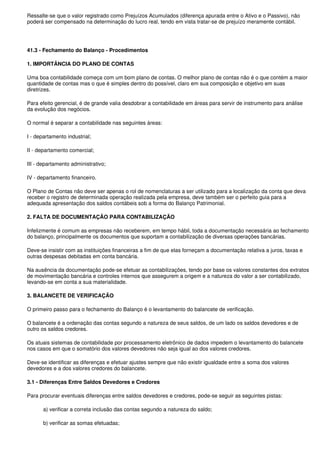 Ressalte-se que o valor registrado como Prejuízos Acumulados (diferença apurada entre o Ativo e o Passivo), não
poderá ser compensado na determinação do lucro real, tendo em vista tratar-se de prejuízo meramente contábil.




41.3 - Fechamento do Balanço - Procedimentos

1. IMPORTÂNCIA DO PLANO DE CONTAS

Uma boa contabilidade começa com um bom plano de contas. O melhor plano de contas não é o que contém a maior
quantidade de contas mas o que é simples dentro do possível, claro em sua composição e objetivo em suas
diretrizes.

Para efeito gerencial, é de grande valia desdobrar a contabilidade em áreas para servir de instrumento para análise
da evolução dos negócios.

O normal é separar a contabilidade nas seguintes áreas:

I - departamento industrial;

II - departamento comercial;

III - departamento administrativo;

IV - departamento financeiro.

O Plano de Contas não deve ser apenas o rol de nomenclaturas a ser utilizado para a localização da conta que deva
receber o registro de determinada operação realizada pela empresa, deve também ser o perfeito guia para a
adequada apresentação dos saldos contábeis sob a forma do Balanço Patrimonial.

2. FALTA DE DOCUMENTAÇÃO PARA CONTABILIZAÇÃO

Infelizmente é comum as empresas não receberem, em tempo hábil, toda a documentação necessária ao fechamento
do balanço, principalmente os documentos que suportam a contabilização de diversas operações bancárias.

Deve-se insistir com as instituições financeiras a fim de que elas forneçam a documentação relativa a juros, taxas e
outras despesas debitadas em conta bancária.

Na ausência da documentação pode-se efetuar as contabilizações, tendo por base os valores constantes dos extratos
de movimentação bancária e controles internos que assegurem a origem e a natureza do valor a ser contabilizado,
levando-se em conta a sua materialidade.

3. BALANCETE DE VERIFICAÇÃO

O primeiro passo para o fechamento do Balanço é o levantamento do balancete de verificação.

O balancete é a ordenação das contas segundo a natureza de seus saldos, de um lado os saldos devedores e de
outro os saldos credores.

Os atuais sistemas de contabilidade por processamento eletrônico de dados impedem o levantamento do balancete
nos casos em que o somatório dos valores devedores não seja igual ao dos valores credores.

Deve-se identificar as diferenças e efetuar ajustes sempre que não existir igualdade entre a soma dos valores
devedores e a dos valores credores do balancete.

3.1 - Diferenças Entre Saldos Devedores e Credores

Para procurar eventuais diferenças entre saldos devedores e credores, pode-se seguir as seguintes pistas:

       a) verificar a correta inclusão das contas segundo a natureza do saldo;

       b) verificar as somas efetuadas;
 