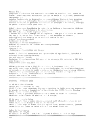 Física Médica
pesquisas sistemáticas com radiações ionizantes em diversas áreas, entre as
quais, imagens médicas, aplicações técnicas de raios X, raios gama, partículas
carregadas, etc.
estudos fundamentais de interações eletromagnéticas, física de íons pesados,
estrutura nuclear, interações físicas da radiação ionizante com a matéria
desenvolve métodos de precisão para medidas de radiação e dosimetria, serviços
de garantia de qualidade para usuários
ABIMO - Associação Brasileira da Indústria de Artigos e Equipamentos Médicos,
Odontológicos, Hospitalares e de Laboratórios.
São 486 indústrias neste segmento (2010).
O estado de São Paulo abriga 67% das empresas – das quais 45% estão na Grande
São Paulo. Na região Sul, localizam-se 17% das empresas do segmento,
principalmente nos estados do Paraná e Rio Grande do Sul.
(http://www.abimo.org.br/)
Subdivisão da ABIMO:
-Equipamentos Médico-Hospitalares
-Implantes e Material de Consumo Médico-Hospitalares
-Odontologia
-Laboratórios
-Radiologia e Diagnóstico por Imagem.
ABIMED - Associação Brasileira dos Importadores de Equipamentos, Produtos e
Suprimentos Médico-Hospitalares.
São 120 empresas (2008).
Produtos: 38% equipamentos, 31% material de consumo, 19% implantes e 12% kits
para diagnóstico.
(http://www.abimed.org.br/)
Feira/Fórum Hospitalar - 2012 (21 a 24/05/13 - congresso 22 e 23/05)
São 1.250 expositores e 91.000 visitas profissionais, incluindo pesquisadores,
os pensadores do setor da saúde e milhares de dirigentes hospitalares, médicos,
enfermeiros e profissionais que influenciam e/ou decidem as compras de
hospitais, clínicas, consultórios e laboratórios.
(http://www.hospitalar.com/)
--------------------------------------------------------------------------------
---
PROGRAMA - CONCRESSO 2013
22 de maio - Quarta-feira
08h00: Abertura Oficial do CISS
09h00 – 12h00: Como organizar Sistemas e Serviços de Saúde em países emergentes,
de grande população e território? A Experiência dos BRICS (Brasil, Rússia,
Índia, China e África do Sul).
14h00 – 17h00: É possível desenvolver um Sistema de Saúde satisfatório?
Experiências de sucesso na América, Ásia e Europa.
23 de maio - Quinta-feira
09h00 – 12h00: Como a crise econômica mundial está afetando o estado do bem-
estar em países da Europa e nos Estados Unidos?
14h00 – 17h00: Copa do Mundo 2014 e Olimpíada 2016, grandes eventos, grandes
catástrofes. O Sistema de Saúde e os serviços estão preparados?
Valor do investimento
Até 10/05: R$ 480,00
No evento: R$ 600,00 – Individual, sujeito à disponibilidade de vaga
--------------------------------------------------------------------------------
---
 