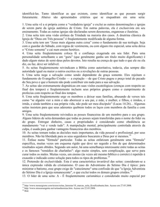 identificá-las. Tanto identificar as que existem, como identificar as que possam surgir
futuramente. Abaixo são apresentados critérios que se enquadram em uma seita:
1. Uma seita vê a si própria como a ―verdadeira igreja‖ e exclui as outras denominações e igrejas
de serem parte da igreja autêntica de Cristo. Em outras palavras, ela é exclusivista em seu
ensinamento. Todas as outras igrejas são declaradas serem desonestas, enganosas e ilusórias.
2. Uma seita tem uma visão errônea da Trindade na maioria dos casos. A doutrina clássica da
Igreja de ―Deus em Três pessoas‖ é freqüentemente modificada de alguma forma.
3. Uma seita tem um ―Jesus mais alguma outra coisa‖ como o fundamento de sua teologia. Seja
com o guardar do Sábado, com regras de vestimenta, ou com algum rito especial, uma seita deixa
o ―Cristo somente‖ e cai num ensino herético.
4. Uma seita freqüentemente coloca fé e confiança exagerada em seu líder. Para uma
personalidade semelhante a um ―guru‖ (que geralmente ganha um título muito dignificante) é
dado algum status de semi-deus pelos devotos. Isto resulta na crença de que tudo o que ele ou ela
diz, ou faz, deve ser infalível.
5. As seitas freqüentemente reivindicam a Bíblia como autoritativa, todavia, elas sempre dão
autoridade igual ou maior a outros escritos ou a revelações de outras pessoas.
6. Uma seita nega a salvação como sendo dependente da graça somente. Eles rejeitam o
fundamento do Evangelho Cristão — a expiação —de que Cristo pagou o preço total do pecado
do Seu povo e que o homem não pode contribuir em nada para a sua salvação.
7. As seitas são extremamente dogmáticas em suas visões escatológicas (crenças com respeito ao
final dos tempos) e freqüentemente incluem seus próprios grupos como o cumprimento de
profecias com respeito ao final dos tempos.
8. Uma seita freqüentemente urge os membros a deixar suas famílias, abusando de versos tais
como ―se alguém vier a mim e não aborrecer a seu pai, e mãe, e mulher, e filhos, e irmãos, e
irmãs, e ainda também a sua própria vida, não pode ser meu discípulo‖ (Lucas 14:26)... Algumas
seitas insistem para que seus aderentes quebrem todos os laços com membros da família e com
amigos.
9. Uma seita freqüentemente reivindica as posses financeiras de um membro para o seu grupo.
Alguns líderes de seita demandam que todas as posses sejam transferidas para o nome do líder ou
do grupo. Entregar dinheiro, casas e propriedades é considerado como obediência ao
mandamento ―vai e vende tudo‖. A manipulação mental, principalmente controlada através da
culpa, é usada para ganhar vantagens financeiras dos membros.
10. As seitas tomam todas as decisões mais importantes, da vida pessoal e profissional, por seus
membros. Não há liberdade para os seus seguidores buscarem a Deus por si mesmos.14
11. Ênfase numa "fórmula" particular. Todas as seitas enfatizam geralmente uma "fórmula"
específica, muitas vezes um esquema rígido que deve ser seguido a fim de que determinados
resultados sejam obtidos. Segundo um autor, há uma semelhança interessante entre todas as seitas
e os famosos "remédios de charlatões": algo muito simples, sem complicação, que serve para
curar todos os males. Muitas vezes, um ensino (às vezes até mesmo bíblico e correto) é repetido à
exaustão e indicado como solução para todos os tipos de problemas.15
12. Pretensão de exclusividade. Esta é uma característica invariável das seitas: consideram-se a
única expressão válida do cristianismo. O caso do Adventismo do Sétimo Dia é típico: para
ministrar o batismo, esse grupo exige do "catecúmeno" uma confissão de que "a Igreja Adventista
do Sétimo Dia é a Igreja remanescente", o que exclui todos os demais grupos cristãos.16
13. O líder de uma seita: A - É freqüentemente carismático e considerado muito especial por
14
http://www.monergismo.com/textos/seitas_heresias/10_marcas_seita_KwaSizabantu.htm. Acesso em 27.03.2008.
15
http://www.missoesurgente.net/seitaseheresias.htm. Acesso em 22.03.2008.
16
Ibid.
 