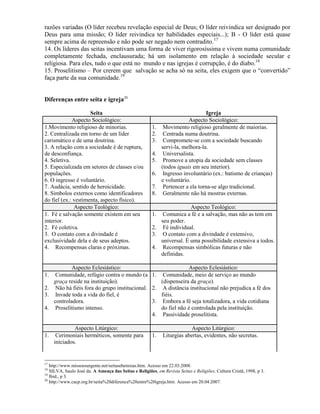 razões variadas (O líder recebeu revelação especial de Deus; O líder reivindica ser designado por
Deus para uma missão; O líder reivindica ter habilidades especiais...); B - O líder está quase
sempre acima de repreensão e não pode ser negado nem contradito.17
14. Os líderes das seitas incentivam uma forma de viver rigorosíssima e vivem numa comunidade
completamente fechada, enclausurada; há um isolamento em relação à sociedade secular e
religiosa. Para eles, tudo o que está no mundo e nas igrejas é corrupção, é do diabo.18
15. Proselitismo – Por crerem que salvação se acha só na seita, eles exigem que o ―convertido‖
faça parte da sua comunidade.19
Diferenças entre seita e igreja20
Seita Igreja
Aspecto Sociológico: Aspecto Sociológico:
1.Movimento religioso de minorias.
2. Centralizada em torno de um líder
carismático e de uma doutrina.
3. A relação com a sociedade é de ruptura,
de desconfiança.
4. Seletiva.
5. Especializada em setores de classes e/ou
populações.
6. O ingresso é voluntário.
7. Audácia, sentido de heroicidade.
8. Símbolos externos como identificadores
do fiel (ex.: vestimenta, aspecto físico).
1. Movimento religioso geralmente de maiorias.
2. Centrada numa doutrina.
3. Compromete-se com a sociedade buscando
servi-la, melhora-la.
4. Universalista.
5. Promove a utopia da sociedade sem classes
(todos iguais em seu interior).
6. Ingresso involuntário (ex.: batismo de crianças)
e voluntário.
7. Pertencer a ela torna-se algo tradicional.
8. Geralmente não há mostras externas.
Aspecto Teológico: Aspecto Teológico:
1. Fé e salvação somente existem em seu
interior.
2. Fé coletiva.
3. O contato com a divindade é
exclusividade dela e de seus adeptos.
4. Recompensas claras e próximas.
1. Comunica a fé e a salvação, mas não as tem em
seu poder.
2. Fé individual.
3. O contato com a divindade é extensivo,
universal. É uma possibilidade extensiva a todos.
4. Recompensas simbólicas futuras e não
definidas.
Aspecto Eclesiástico: Aspecto Eclesiástico:
1. Comunidade, refúgio contra o mundo (a
graça reside na instituição).
2. Não há fiéis fora do grupo institucional.
3. Invade toda a vida do fiel, é
controladora.
4. Proselitismo intenso.
1. Comunidade, meio de serviço ao mundo
(dispenseira da graça).
2. A distância institucional não prejudica a fé dos
fiéis.
3. Embora a fé seja totalizadora, a vida cotidiana
do fiel não é controlada pela instituição.
4. Passividade proselitista.
Aspecto Litúrgico: Aspecto Litúrgico:
1. Cerimoniais herméticos, somente para
iniciados.
1. Liturgias abertas, evidentes, não secretas.
17
http://www.missoesurgente.net/seitaseheresias.htm. Acesso em 22.03.2008.
18
SILVA, Saulo José da. A Ameaça das Seitas e Religiões, em Revista Seitas e Religiões. Cultura Cristã, 1998, p 3.
19
Ibid., p 3.
20
http://www.cacp.org.br/seita%20diferenca%20entre%20igreja.htm. Acesso em 20.04.2007.
 