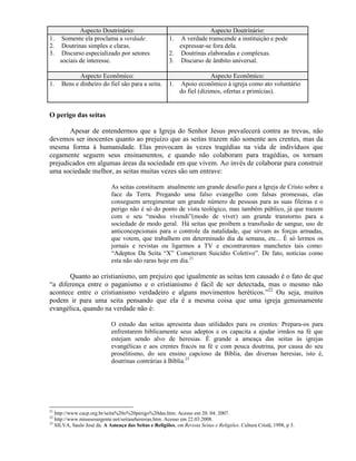 Aspecto Doutrinário: Aspecto Doutrinário:
1. Somente ela proclama a verdade.
2. Doutrinas simples e claras.
3. Discurso especializado por setores
sociais de interesse.
1. A verdade transcende a instituição e pode
expressar-se fora dela.
2. Doutrinas elaboradas e complexas.
3. Discurso de âmbito universal.
Aspecto Econômico: Aspecto Econômico:
1. Bens e dinheiro do fiel são para a seita. 1. Apoio econômico à igreja como ato voluntário
do fiel (dízimos, ofertas e primícias).
O perigo das seitas
Apesar de entendermos que a Igreja do Senhor Jesus prevalecerá contra as trevas, não
devemos ser inocentes quanto ao prejuízo que as seitas trazem não somente aos crentes, mas da
mesma forma à humanidade. Elas provocam às vezes tragédias na vida de indivíduos que
cegamente seguem seus ensinamentos, e quando não colaboram para tragédias, os tornam
prejudicados em algumas áreas da sociedade em que vivem. Ao invés de colaborar para construir
uma sociedade melhor, as seitas muitas vezes são um entrave:
As seitas constituem atualmente um grande desafio para a Igreja de Cristo sobre a
face da Terra. Pregando uma falso evangelho com falsas promessas, elas
conseguem arregimentar um grande número de pessoas para as suas fileiras e o
perigo não é só do ponto de vista teológico, mas também público, já que trazem
com o seu ―modus vivendi‖(modo de viver) um grande transtorno para a
sociedade de modo geral. Há seitas que proíbem a transfusão de sangue, uso de
anticoncepcionais para o controle da natalidade, que sirvam as forças armadas,
que votem, que trabalhem em determinado dia da semana, etc... É só lermos os
jornais e revistas ou ligarmos a TV e encontraremos manchetes tais como:
―Adeptos Da Seita ―X‖ Cometeram Suicídio Coletivo‖. De fato, notícias como
esta não são raras hoje em dia.21
Quanto ao cristianismo, um prejuízo que igualmente as seitas tem causado é o fato de que
―a diferença entre o paganismo e o cristianismo é fácil de ser detectada, mas o mesmo não
acontece entre o cristianismo verdadeiro e alguns movimentos heréticos.‖22
Ou seja, muitos
podem ir para uma seita pensando que ela é a mesma coisa que uma igreja genuinamente
evangélica, quando na verdade não é:
O estudo das seitas apresenta duas utilidades para os crentes: Prepara-os para
enfrentarem biblicamente seus adeptos e os capacita a ajudar irmãos na fé que
estejam sendo alvo de heresias. É grande a ameaça das seitas às igrejas
evangélicas e aos crentes fracos na fé e com pouca doutrina, por causa do seu
proselitismo, do seu ensino capcioso da Bíblia, das diversas heresias, isto é,
doutrinas contrárias à Bíblia.23
21
http://www.cacp.org.br/seita%20o%20perigo%20das.htm. Acesso em 20. 04. 2007.
22
http://www.missoesurgente.net/seitaseheresias.htm. Acesso em 22.03.2008.
23
SILVA, Saulo José da. A Ameaça das Seitas e Religiões, em Revista Seitas e Religiões. Cultura Cristã, 1998, p 3.
 