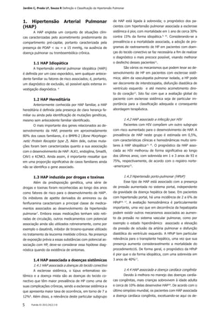 Pulmão RJ 2015;24(2):3-85
1. Hipertensão Arterial Pulmonar
(HAP)
A HAP engloba um conjunto de situações clíni-
cas caracterizadas pelo acometimento predominante do
compartimento pré-capilar, portanto caracterizada pela
presença de POAP < ou = a 15 mmHg, na ausência de
doença pulmonar ou tromboembólica crônica.
1.1 HAP Idiopática
A hipertensão arterial pulmonar idiopática (HAPi)
é definida por um caso esporádico, sem qualquer antece-
dente familiar ou fatores de risco associados; é, portanto,
um diagnóstico de exclusão, só possível após extensa in-
vestigação diagnóstica. 4
1.2 HAP Hereditária
Anteriormente conhecida por HAP familiar, a HAP
hereditária é definida pela presença de clara herança fa-
miliar ou ainda pela identificação de mutações genéticas,
mesmo sem antecedente familiar identificado.
O mais importante dos genes relacionados ao de-
senvolvimento da HAP, presente em aproximadamente
80% dos casos familiares, é o BMPR-2 (Bone Morphoge-
netic Protein Receptor type 2). Além dele, outras muta-
ções foram bem caracterizadas quanto a sua associação
com o desenvolvimento de HAP: ALK1, endoglina, Smad9,
CAV1 e KCNK3. Ainda assim, é importante ressaltar que
em uma proporção significativa de casos familiares ainda
não se identifica o gene associado.
1.3 HAP induzida por drogas e toxinas
Além da predisposição genética, uma série de
drogas e toxinas foram reconhecidas ao longo dos anos
como fatores de risco para o desenvolvimento de HAP6
.
Os inibidores de apetite derivados do aminorex ou da
fenfluramina caracterizam a principal classe de medica-
mentos associados ao desenvolvimento da hipertensão
pulmonar7
. Embora essas medicações tenham sido reti-
radas de circulação, outros medicamentos com potencial
associação ainda são utilizados rotineiramente, como por
exemplo o dasatinib, inibidor de tirosino-quinase utilizado
no tratamento da leucemia mielóide crônica. Na presença
de exposição prévia a essas substâncias com potencial as-
sociação com HP, deve-se considerar essa hipótese diag-
nóstica quando da existência de sintomas.
1.4 HAP associada a doenças sistêmicas
1.4.1 HAP associada a doenças do tecido conectivo
A esclerose sistêmica, o lúpus eritematoso sis-
têmico e a doença mista são as doenças do tecido co-
nectivo que têm maior prevalência de HP como uma de
suas complicações crônicas, sendo a esclerose sistêmica a
que apresenta maior taxa de ocorrência, em torno de 7 a
12%8
. Além disso, a relevância deste particular subgrupo
de HAP está ligada à sobrevida; o prognóstico dos pa-
cientes com hipertensão pulmonar associada a esclerose
sistêmica é pior, com mortalidade em 1 ano de cerca 30%
contra 15% da forma idiopática.9, 10
. Considerando-se a
prevalência e a mortalidade associada, a adoção de pro-
gramas de rastreamento de HP em pacientes com doen-
ças do tecido conectivo se faz necessária a fim de realizar
o diagnóstico o mais precoce possível, visando melhorar
o desfecho desses pacientes11
.
São vários os mecanismos que podem levar ao de-
senvolvimento de HP em pacientes com esclerose sistê-
mica; além da vasculopatia pulmonar isolada, a HP pode
ser decorrente de intersticiopatia, disfunção diastólica de
ventrículo esquerdo e até mesmo acometimento dire-
to do coração12
. Isto faz com que a avaliação global do
paciente com esclerose sistêmica seja de particular im-
portância para a classificação adequada e consequente
abordagem terapêutica.
1.4.2 HAP associado a infecção por HIV
Pacientes com HIV compõem um outro subgrupo
com risco aumentado para o desenvolvimento de HAP. A
prevalência de HAP neste grupo é estimada em 0,5%,
com características clínicas e hemodinâmicas muito simi-
lares à HAP idiopática13, 14
. O prognóstico da HAP asso-
ciada ao HIV melhorou de forma significativa ao longo
dos últimos anos; com sobrevida em 1 e 3 anos de 93 e
75%, respectivamente, de acordo com o registro norte-
-americano15
.
1.4.3 Hipertensão porto-pulmonar (HPoP)
Esse tipo de HAP está associado com a presença
de pressão aumentada no sistema portal, independente
da gravidade da doença hepática de base. Em pacientes
com hipertensão portal, há uma incidência de 2 a 6% de
HPoP16, 17
. A avaliação hemodinâmica é particularmente
importante, uma vez que em decorrência da hepatopatia
podem existir outros mecanismos associados ao aumen-
to da pressão no sistema vascular pulmonar, como por
exemplo o estado hiperdinâmico associado a elevação
da pressão de oclusão da artéria pulmonar e disfunção
diastólica do ventrículo esquerdo. A HPoP tem particular
relevância para o transplante hepático, uma vez que sua
presença aumenta consideravelmente a mortalidade do
procedimento16. De forma geral, o prognóstico da HPoP
é pior que o da forma idiopática, com uma sobrevida em
3 anos de 40%17
.
1.4.4 HAP associada a doença cardíaca congênita
Devido à melhora no manejo das doenças cardía-
cas congênitas, mais crianças sobrevivem à idade adulta
e cerca de 10% delas desenvolve HAP18
. De acordo com o
último simpósio mundial, os pacientes com HAP associada
a doença cardíaca congênita, excetuando-se aqui os de-
Jardim C, Prada LF, Souza R Definição e Classificação da Hipertensão Pulmonar
 