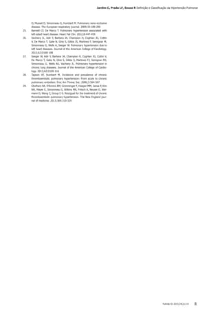 Pulmão RJ 2015;24(2):3-8 8
O, Musset D, Simonneau G, Humbert M. Pulmonary veno-occlusive
disease. The European respiratory journal. 2009;33:189-200
25.	 Barnett CF, De Marco T. Pulmonary hypertension associated with
left-sided heart disease. Heart Fail Clin. 2012;8:447-459
26.	 Vachiery JL, Adir Y, Barbera JA, Champion H, Coghlan JG, Cottin
V, De Marco T, Galie N, Ghio S, Gibbs JS, Martinez F, Semigran M,
Simonneau G, Wells A, Seeger W. Pulmonary hypertension due to
left heart diseases. Journal of the American College of Cardiology.
2013;62:D100-108
27.	 Seeger W, Adir Y, Barbera JA, Champion H, Coghlan JG, Cottin V,
De Marco T, Galie N, Ghio S, Gibbs S, Martinez FJ, Semigran MJ,
Simonneau G, Wells AU, Vachiery JL. Pulmonary hypertension in
chronic lung diseases. Journal of the American College of Cardio-
logy. 2013;62:D109-116
28.	 Tapson VF, Humbert M. Incidence and prevalence of chronic
thromboembolic pulmonary hypertension: From acute to chronic
pulmonary embolism. Proc Am Thorac Soc. 2006;3:564-567
29.	 Ghofrani HA, D’Armini AM, Grimminger F, Hoeper MM, Jansa P, Kim
NH, Mayer E, Simonneau G, Wilkins MR, Fritsch A, Neuser D, Wei-
mann G, Wang C, Group C-S. Riociguat for the treatment of chronic
thromboembolic pulmonary hypertension. The New England jour-
nal of medicine. 2013;369:319-329
Jardim C, Prada LF, Souza R Definição e Classificação da Hipertensão Pulmonar
 