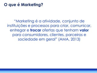 “Marketing é a atividade, conjunto de
instituições e processos para criar, comunicar,
entregar e trocar ofertas que tenham valor
para consumidores, clientes, parceiros e
sociedade em geral” (AMA, 2013)
O que é Marketing?
 