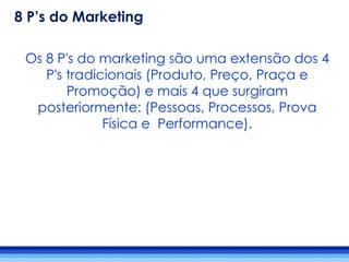 Os 8 P's do marketing são uma extensão dos 4
P's tradicionais (Produto, Preço, Praça e
Promoção) e mais 4 que surgiram
posteriormente: (Pessoas, Processos, Prova
Física e Performance).
8 P’s do Marketing
 