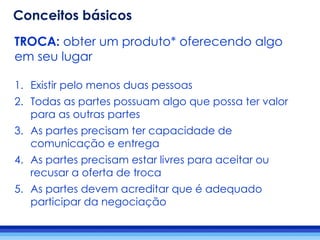 TROCA: obter um produto* oferecendo algo
em seu lugar
1. Existir pelo menos duas pessoas
2. Todas as partes possuam algo que possa ter valor
para as outras partes
3. As partes precisam ter capacidade de
comunicação e entrega
4. As partes precisam estar livres para aceitar ou
recusar a oferta de troca
5. As partes devem acreditar que é adequado
participar da negociação
Conceitos básicos
 