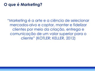 “Marketing é a arte e a ciência de selecionar
mercados-alvo e captar, manter e fidelizar
clientes por meio da criação, entrega e
comunicação de um valor superior para o
cliente” (KOTLER; KELLER, 2012)
O que é Marketing?
 