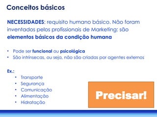 NECESSIDADES: requisito humano básico. Não foram
inventados pelos profissionais de Marketing: são
elementos básicos da condição humana
• Pode ser funcional ou psicológica
• São intrínsecas, ou seja, não são criadas por agentes externos
Ex.:
• Transporte
• Segurança
• Comunicação
• Alimentação
• Hidratação
Precisar!
Conceitos básicos
 