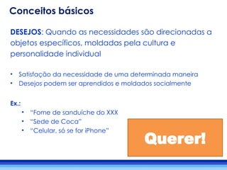 DESEJOS: Quando as necessidades são direcionadas a
objetos específicos, moldadas pela cultura e
personalidade individual
• Satisfação da necessidade de uma determinada maneira
• Desejos podem ser aprendidos e moldados socialmente
Ex.:
• “Fome de sanduíche do XXX
• “Sede de Coca”
• “Celular, só se for iPhone”
Querer!
Conceitos básicos
 