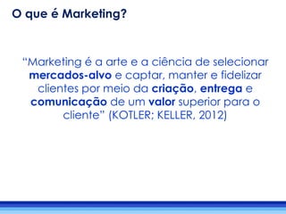 “Marketing é a arte e a ciência de selecionar
mercados-alvo e captar, manter e fidelizar
clientes por meio da criação, entrega e
comunicação de um valor superior para o
cliente” (KOTLER; KELLER, 2012)
O que é Marketing?
 
