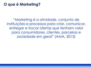 “Marketing é a atividade, conjunto de
instituições e processos para criar, comunicar,
entregar e trocar ofertas que tenham valor
para consumidores, clientes, parceiros e
sociedade em geral” (AMA, 2013)
O que é Marketing?
 