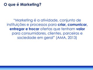 “Marketing é a atividade, conjunto de
instituições e processos para criar, comunicar,
entregar e trocar ofertas que tenham valor
para consumidores, clientes, parceiros e
sociedade em geral” (AMA, 2013)
O que é Marketing?
 