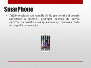 SmarPhone
• Teléfono celular con pantalla táctil, que permite al usuario
conectarse a internet, gestionar cuentas de correo
electrónico e instalar otras aplicaciones y recursos a modo
de pequeño computador.
 