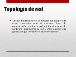 Topología de red
• Una red informática está compuesta por equipos que
están conectados entre sí mediante líneas de
comunicación (cables de red, etc.) y elementos de
hardware (adaptadores de red y otros equipos que
garantizan que los datos viajen correctamente).
 