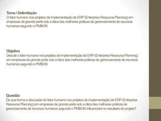 Tema / Delimitação
O fator humano nos projetos de implementação de ERP (Enterprise Resource Planning) em
empresas de grande porte sob a ótica das melhores práticas de gerenciamento de recursos
humanos segundo o PMBOK.




Objetivo
Discutir o fator humano nos projetos de implementação de ERP (Enterprise Resource Planning)
em empresas de grande porte sob a ótica das melhores práticas de gerenciamento de recursos
humanos segundo o PMBOK.




Questão
De que forma a discussão do fator humano nos projetos de implementação de ERP (Enterprise
Resource Planning) em empresas de grande porte sob a ótica das melhores práticas de
gerenciamento de recursos humanos segundo o PMBOK influenciará no resultado do projeto?
 