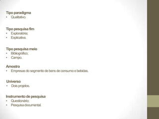 Tipo paradigma
•   Qualitativo.


Tipo pesquisa fim
•   Exploratória;
•   Explicativa.


Tipo pesquisa meio
•   Bibliográfico;
•   Campo.

Amostra
•   Empresas do segmento de bens de consumo e bebidas.


Universo
•   Dois projetos.


Instrumento de pesquisa
•   Questionário;
•   Pesquisa documental.
 