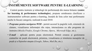 INSTRUMENTE SOFTWARE PENTRU E-LEARNING
Centrul pentru instruire şi tehnologii de performanţă din marea britanie (centre
for learning & performance technologies), propune următoarea clasificare a
instrumentelor software pentru e-learning, însoţită de lista celor mai performante
unelte în fiecare categorie, realizată în anul 2010:
• Programe pentru navigarea WEB - permit accesul la paginile web, sistemele de
căutare, vizualizarea informaţiei din reţea, interacţiunea cu alte programe de
instruire (Mozila Firefox, Google Chrome, Opera, Microsoft Edge, etc.).
• E-mail – aplicaţii pentru poşta electronică. Permit crearea şi gestionarea
conturilor de poştă electronică, primirea, vizualizarea şi trimiterea mesajelor de
poştă şi a fişierelor ataşate (Google, Yahoo, Mail.Ru, etc.).
 