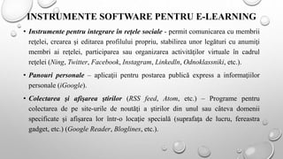 INSTRUMENTE SOFTWARE PENTRU E-LEARNING
• Instrumente pentru integrare în reţele sociale - permit comunicarea cu membrii
reţelei, crearea şi editarea profilului propriu, stabilirea unor legături cu anumiţi
membri ai reţelei, participarea sau organizarea activităţilor virtuale în cadrul
reţelei (Ning, Twitter, Facebook, Instagram, Linkedln, Odnoklassniki, etc.).
• Panouri personale – aplicaţii pentru postarea publică express a informaţiilor
personale (iGoogle).
• Colectarea şi afişarea ştirilor (RSS feed, Atom, etc.) – Programe pentru
colectarea de pe site-urile de noutăţi a ştirilor din unul sau câteva domenii
specificate şi afişarea lor într-o locaţie specială (suprafaţa de lucru, fereastra
gadget, etc.) (Google Reader, Bloglines, etc.).
 
