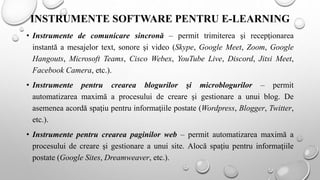 INSTRUMENTE SOFTWARE PENTRU E-LEARNING
• Instrumente de comunicare sincronă – permit trimiterea şi recepţionarea
instantă a mesajelor text, sonore şi video (Skype, Google Meet, Zoom, Google
Hangouts, Microsoft Teams, Cisco Webex, YouTube Live, Discord, Jitsi Meet,
Facebook Camera, etc.).
• Instrumente pentru crearea blogurilor şi microblogurilor – permit
automatizarea maximă a procesului de creare şi gestionare a unui blog. De
asemenea acordă spaţiu pentru informaţiile postate (Wordpress, Blogger, Twitter,
etc.).
• Instrumente pentru crearea paginilor web – permit automatizarea maximă a
procesului de creare şi gestionare a unui site. Alocă spaţiu pentru informaţiile
postate (Google Sites, Dreamweaver, etc.).
 